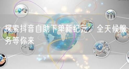 探索抖音自助下单新纪元：全天候服务等你来