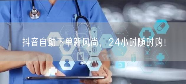 抖音自助下单新风尚，24小时随时购！
