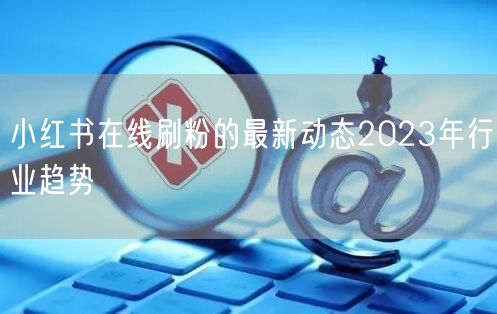 小红书在线刷粉的最新动态2023年行业趋势